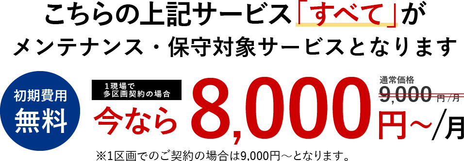こちらの上記サービス「すべて」が<メンテナンス・保守対象サービスとなります 初期費用無料 多区画割 通常価格9,000円/月 今なら8,000円~/月 ※1区画でのご契約の場合は9,000円~となります。